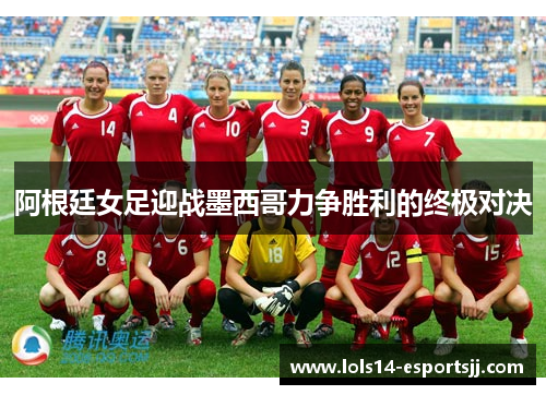 阿根廷女足迎战墨西哥力争胜利的终极对决
