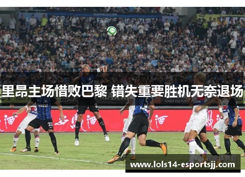 里昂主场惜败巴黎 错失重要胜机无奈退场