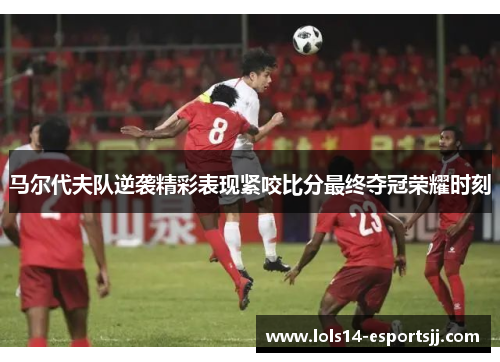 马尔代夫队逆袭精彩表现紧咬比分最终夺冠荣耀时刻