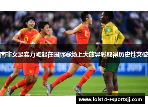 南非女足实力崛起在国际赛场上大放异彩取得历史性突破